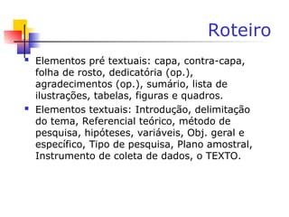 Roteiro
 Elementos pré textuais: capa, contra-capa,
folha de rosto, dedicatória (op.),
agradecimentos (op.), sumário, lista de
ilustrações, tabelas, figuras e quadros.
 Elementos textuais: Introdução, delimitação
do tema, Referencial teórico, método de
pesquisa, hipóteses, variáveis, Obj. geral e
específico, Tipo de pesquisa, Plano amostral,
Instrumento de coleta de dados, o TEXTO.
 