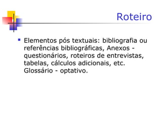Roteiro
 Elementos pós textuais: bibliografia ou
referências bibliográficas, Anexos -
questionários, roteiros de entrevistas,
tabelas, cálculos adicionais, etc.
Glossário - optativo.
 