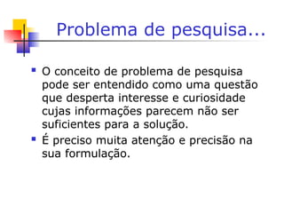 Problema de pesquisa...
 O conceito de problema de pesquisa
pode ser entendido como uma questão
que desperta interesse e curiosidade
cujas informações parecem não ser
suficientes para a solução.
 É preciso muita atenção e precisão na
sua formulação.
 