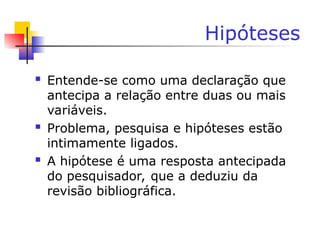 Hipóteses
 Entende-se como uma declaração que
antecipa a relação entre duas ou mais
variáveis.
 Problema, pesquisa e hipóteses estão
intimamente ligados.
 A hipótese é uma resposta antecipada
do pesquisador, que a deduziu da
revisão bibliográfica.
 