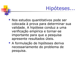 Hipóteses...
 Nos estudos quantitativos pode ser
colocada à prova para determinar sua
validade. A hipótese conduz a uma
verificação empírica e tornar-se
importante para que a pesquisa
apresente resultados úteis.
 A formulação de hipóteses deriva
necessariamente do problema de
pesquisa.
 