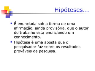 Hipóteses...
 É enunciada sob a forma de uma
afirmação, ainda provisória, que o autor
do trabalho esta enunciando um
conhecimento.
 Hipótese é uma aposta que o
pesquisador faz sobre os resultados
prováveis de pesquisa.
 