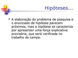 Hipóteses...
 A elaboração do problema de pesquisa e
o enunciado de hipótese parecem
próximos, mas a hipótese se caracteriza
por apresentar uma força explicativa
provisória, que será verificada no
trabalho de campo.
 