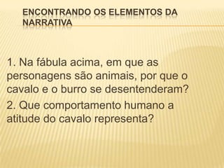 ENCONTRANDO OS ELEMENTOS DA
NARRATIVA
1. Na fábula acima, em que as
personagens são animais, por que o
cavalo e o burro se desentenderam?
2. Que comportamento humano a
atitude do cavalo representa?
 