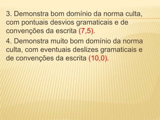 3. Demonstra bom domínio da norma culta,
com pontuais desvios gramaticais e de
convenções da escrita (7,5).
4. Demonstra muito bom domínio da norma
culta, com eventuais deslizes gramaticais e
de convenções da escrita (10,0).
 
