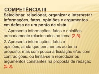 COMPETÊNCIA III
Selecionar, relacionar, organizar e interpretar
informações, fatos, opiniões e argumentos
em defesa de um ponto de vista.
1. Apresenta informações, fatos e opiniões
precariamente relacionados ao tema (2,5).
2. Apresenta informações, fatos e
opiniões, ainda que pertinentes ao tema
proposto, mas com pouca articulação e/ou com
contradições, ou limita-se a reproduzir os
argumentos constantes na proposta de redação
(5,0).
 