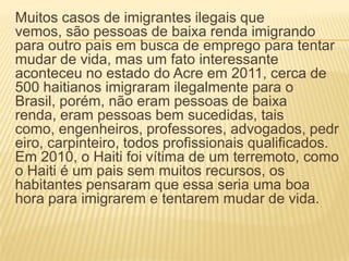 Muitos casos de imigrantes ilegais que
vemos, são pessoas de baixa renda imigrando
para outro pais em busca de emprego para tentar
mudar de vida, mas um fato interessante
aconteceu no estado do Acre em 2011, cerca de
500 haitianos imigraram ilegalmente para o
Brasil, porém, não eram pessoas de baixa
renda, eram pessoas bem sucedidas, tais
como, engenheiros, professores, advogados, pedr
eiro, carpinteiro, todos profissionais qualificados.
Em 2010, o Haiti foi vítima de um terremoto, como
o Haiti é um pais sem muitos recursos, os
habitantes pensaram que essa seria uma boa
hora para imigrarem e tentarem mudar de vida.
 
