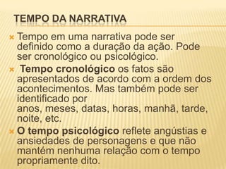 TEMPO DA NARRATIVA
 Tempo em uma narrativa pode ser
definido como a duração da ação. Pode
ser cronológico ou psicológico.
 Tempo cronológico os fatos são
apresentados de acordo com a ordem dos
acontecimentos. Mas também pode ser
identificado por
anos, meses, datas, horas, manhã, tarde,
noite, etc.
 O tempo psicológico reflete angústias e
ansiedades de personagens e que não
mantém nenhuma relação com o tempo
propriamente dito.
 