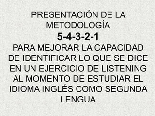 PRESENTACIÓN DE LA
METODOLOGÍA
5-4-3-2-1
PARA MEJORAR LA CAPACIDAD
DE IDENTIFICAR LO QUE SE DICE
EN UN EJERCICIO DE LISTENING
AL MOMENTO DE ESTUDIAR EL
IDIOMA INGLÉS COMO SEGUNDA
LENGUA
 