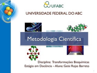UNIVERSIDADE FEDERAL DO ABC
Disciplina: Transformações Bioquímicas
Estágio em Docência – Aluna: Geisi Rojas Barreto
Metodologia Científica
1
 