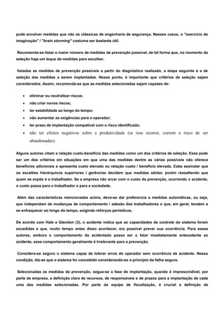 pode envolver medidas que não as clássicas de engenharia de segurança. Nesses casos, o "exercício de 
imaginação" / "brain storming" costuma ser bastante útil. 
Recomenda-se listar o maior número de medidas de prevenção possível, de tal forma que, no momento da 
seleção haja um leque de medidas para escolher. 
listadas as medidas de prevenção possíveis a partir do diagnóstico realizado, a etapa seguinte é a de 
seleção das medidas a serem implantadas. Nesse ponto, é importante que critérios de seleção sejam 
considerados. Assim, recomenda-se que as medidas selecionadas sejam capazes de: 
· eliminar ou neutralizar riscos; 
· não criar novos riscos; 
· ter estabilidade ao longo do tempo; 
· não aumentar as exigências para o operador; 
· ter prazo de implantação compatível com o risco identificado; 
· não ter efeitos negativos sobre a produtividade (se isso ocorrer, correm o risco de ser 
abandonadas). 
Alguns autores citam a relação custo-benefício das medidas como um dos critérios de seleção. Esse pode 
ser um dos critérios em situações em que uma das medidas dentre as várias possíveis não oferece 
benefícios adicionais e apresenta custo elevado ou relação custo / benefício elevada. Cabe assinalar que 
os escalões hierárquicos superiores / gerências decidem que medidas adotar, porém ressaltando que 
quem se expõe é o trabalhador. Se a empresa não arcar com o custo da prevenção, ocorrendo o acidente, 
o custo passa para o trabalhador e para a sociedade. 
Além das características mencionadas acima, deve-se dar preferencia a medidas automáticas, ou seja, 
que independam de mudanças de comportamento / adesão dos trabalhadores e que, em geral, tendem a 
se enfraquecer ao longo do tempo, exigindo reforços periódicos. 
De acordo com Hale e Glendon (3), o acidente indica que as capacidades de controle do sistema foram 
excedidas e que, muito tempo antes disso acontecer, era possível prever sua ocorrência. Para esses 
autores, embora o comportamento do acidentado possa ser o fator imediatamente antecedente ao 
acidente, esse comportamento geralmente é irrelevante para a prevenção. 
Considera-se seguro o sistema capaz de tolerar erros do operador sem ocorrência de acidente. Nessa 
condição, diz-se que o sistema foi concebido considerando-se o princípio da falha segura. 
Selecionadas as medidas de prevenção, segue-se a fase de implantação, quando é imprescindível, por 
parte da empresa, a definição clara de recursos, de responsáveis e de prazos para a implantação de cada 
uma das medidas selecionadas. Por parte da equipe de fiscalização, é crucial a definição de 
 