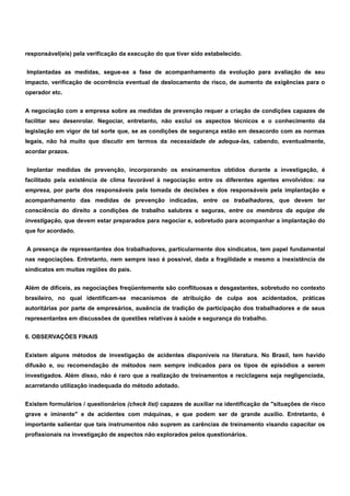 responsável(eis) pela verificação da execução do que tiver sido estabelecido. 
Implantadas as medidas, segue-se a fase de acompanhamento da evolução para avaliação de seu 
impacto, verificação de ocorrência eventual de deslocamento de risco, de aumento de exigências para o 
operador etc. 
A negociação com a empresa sobre as medidas de prevenção requer a criação de condições capazes de 
facilitar seu desenrolar. Negociar, entretanto, não exclui os aspectos técnicos e o conhecimento da 
legislação em vigor de tal sorte que, se as condições de segurança estão em desacordo com as normas 
legais, não há muito que discutir em termos da necessidade de adequa-las, cabendo, eventualmente, 
acordar prazos. 
Implantar medidas de prevenção, incorporando os ensinamentos obtidos durante a investigação, é 
facilitado pela existência de clima favorável à negociação entre os diferentes agentes envolvidos: na 
empresa, por parte dos responsáveis pela tomada de decisões e dos responsáveis pela implantação e 
acompanhamento das medidas de prevenção indicadas, entre os trabalhadores, que devem ter 
consciência do direito a condições de trabalho salubres e seguras, entre os membros da equipe de 
investigação, que devem estar preparados para negociar e, sobretudo para acompanhar a implantação do 
que for acordado. 
A presença de representantes dos trabalhadores, particularmente dos sindicatos, tem papel fundamental 
nas negociações. Entretanto, nem sempre isso é possível, dada a fragilidade e mesmo a inexistência de 
sindicatos em muitas regiões do pais. 
Além de difíceis, as negociações freqüentemente são conflituosas e desgastantes, sobretudo no contexto 
brasileiro, no qual identificam-se mecanismos de atribuição de culpa aos acidentados, práticas 
autoritárias por parte de empresários, ausência de tradição de participação dos trabalhadores e de seus 
representantes em discussões de questões relativas à saúde e segurança do trabalho. 
6. OBSERVAÇÕES FINAIS 
Existem alguns métodos de investigação de acidentes disponíveis na literatura. No Brasil, tem havido 
difusão e, ou recomendação de métodos nem sempre indicados para os tipos de episódios a serem 
investigados. Além disso, não é raro que a realização de treinamentos e reciclagens seja negligenciada, 
acarretando utilização inadequada do método adotado. 
Existem formulários / questionários (check list) capazes de auxiliar na identificação de "situações de risco 
grave e iminente" e de acidentes com máquinas, e que podem ser de grande auxílio. Entretanto, é 
importante salientar que tais instrumentos não suprem as carências de treinamento visando capacitar os 
profissionais na investigação de aspectos não explorados pelos questionários. 
 