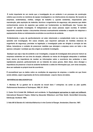 É muito importante ter em mente que a investigação de um acidente é um processo de construção 
coletiva que envolve os membros da equipe investigadora e os interlocutores da empresa. No tocante ás 
empresas, acidentado(s), chefias, colegas de trabalho e, quando existentes, responsáveis pela 
manutenção, pela aquisição de materiais, técnicos e engenheiros de segurança, são pessoas que detém 
conhecimentos acerca de aspectos que podem ser fundamentais na identificação das "causas das 
causas" do episódio investigado. É indispensável que essas pessoas sejam ouvidas. É também 
importante consultar laudos e documentos diversos eventualmente existentes a respeito de máquinas e 
equipamentos direta ou indiretamente envolvidos na ocorrência do acidente. 
Evidentemente, o grau de aprofundamento vai estar relacionado a complexidade maior ou menor do 
episódio sob investigação. Em casos simples, que requeiram aplicação de medidas clássicas de 
engenharia de segurança, previstas na legislação, a investigação pode ser dirigida à correção de tais 
falhas, tomando-se o cuidado de prescrever medidas que abranjam a empresa como um todo e não 
apenas a situação / condição que deu origem ao acidente investigado. 
Qualquer que seja o tipo de acidente a ser investigado, a equipe de investigação deve procurar instruir as 
empresas existentes em sua área de atuação, utilizando os meios de divulgação adequados à realidade 
local, acerca da importância de receber as informações sobre a ocorrência dos acidentes o mais 
rapidamente possível, particularmente em se tratando de casos graves. Alem disso, deve divulgar a 
importância de preservar o local do acidente facilitando a coleta de informações que, com raras exceções, 
deve ser realizada no próprio local de ocorrência. 
É aconselhável que os dados sobre as condições de segurança da empresa, a medida em que forem 
sendo obtidos, sejam organizados de forma sistematizada - arquivo /banco de dados. 
REFERÊNCIAS BIBLIOGRÁFICAS 
1. Monteau M. La gestion de la sécurité du travail dans l’ entreprise: du carter au plan qualité. 
Performances Humaines et Techniques, 1992, 61: 29-34. 
2. Carter FA & Corlett EN. Shiftwork and accidents. In Psychological aprroaches to night and shiftwork. 
International Research Papers. Edited by Alexander Widenburn and Peter Smith. Heriot-Watt University, 
Edinburgh, Scotland. 1984. 
3. Hale AR & Glendon AI. Individual Behaviour in the Control of Danger. Amsterdam, Elservier, 1987. 
