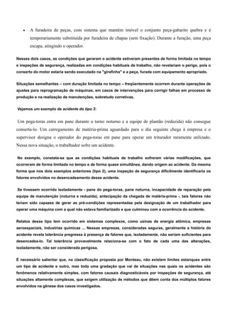 · A furadeira de peças, com sistema que mantém imóvel o conjunto peça-gabarito quebra e é 
temporariamente substituída por furadeira de chapas (sem fixação). Durante a furação, uma peça 
escapa, atingindo o operador. 
Nesses dois casos, as condições que geraram o acidente estiveram presentes de forma limitada no tempo 
e inspeções de segurança, realizadas em condições habituais de trabalho, não revelariam o perigo, pois o 
conserto do motor estaria sendo executado na "girafinha" e a peça, furada com equipamento apropriado. 
Situações semelhantes – com duração limitada no tempo – freqüentemente ocorrem durante operações de 
ajustes para reprogramação de máquinas, em casos de intervenções para corrigir falhas em processo de 
produção e na realização de manutenções, sobretudo corretivas. 
Vejamos um exemplo de acidente do tipo 3: 
Um pega-toras entra em pane durante o turno noturno e a equipe de plantão (reduzida) não consegue 
conserta-lo. Um carregamento de matéria-prima aguardado para o dia seguinte chega à empresa e o 
supervisor designa o operador do pega-toras em pane para operar um triturador raramente utilizado. 
Nessa nova situação, o trabalhador sofre um acidente. 
No exemplo, constata-se que as condições habituais de trabalho sofreram várias modificações, que 
ocorreram de forma limitada no tempo e de forma quase simultânea, dando origem ao acidente. Da mesma 
forma que nos dois exemplos anteriores (tipo 2), uma inspeção de segurança dificilmente identificaria os 
fatores envolvidos no desencadeamento desse acidente. 
Se tivessem ocorrido isoladamente - pane do pega-toras, pane noturna, incapacidade de reparação pela 
equipe de manutenção (noturna e reduzida), antecipação da chegada de matéria-prima -, tais fatores não 
teriam sido capazes de gerar as pré-condições representadas pela designação de um trabalhador para 
operar uma máquina com a qual não estava familiarizado e que culminou com a ocorrência do acidente. 
Relatos desse tipo tem ocorrido em sistemas complexos, como usinas de energia atômica, empresas 
aeroespaciais, industrias químicas ... Nessas empresas, consideradas seguras, geralmente a história do 
acidente revela tolerância pregressa à presença de fatores que, isoladamente, não seriam suficientes para 
desencadea-lo. Tal tolerância provavelmente relaciona-se com o fato de cada uma das alterações, 
isoladamente, não ser considerada perigosa. 
É necessário salientar que, na classificação proposta por Monteau, não existem limites estanques entre 
um tipo de acidente e outro, mas toda uma gradação que vai de situações nas quais os acidentes são 
fenômenos relativamente simples, com fatores causais diagnosticáveis por inspeções de segurança, até 
situações altamente complexas, que exigem utilização de métodos que dêem conta dos múltiplos fatores 
envolvidos na gênese dos casos investigados. 
 