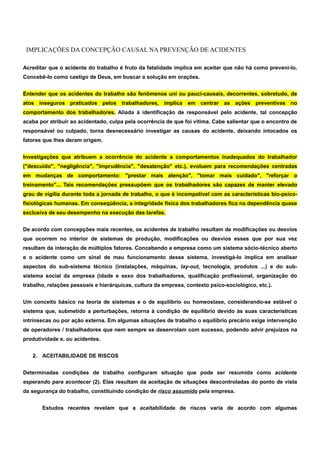 IMPLICAÇÕES DA CONCEPÇÃO CAUSAL NA PREVENÇÃO DE ACIDENTES 
Acreditar que o acidente do trabalho é fruto da fatalidade implica em aceitar que não há como preveni-lo. 
Concebê-lo como castigo de Deus, em buscar a solução em orações. 
Entender que os acidentes do trabalho são fenômenos uni ou pauci-causais, decorrentes, sobretudo, de 
atos inseguros praticados pelos trabalhadores, implica em centrar as ações preventivas no 
comportamento dos trabalhadores. Aliada à identificação de responsável pelo acidente, tal concepção 
acaba por atribuir ao acidentado, culpa pela ocorrência de que foi vitima. Cabe salientar que o encontro de 
responsável ou culpado, torna desnecessário investigar as causas do acidente, deixando intocados os 
fatores que lhes deram origem. 
Investigações que atribuem a ocorrência do acidente a comportamentos inadequados do trabalhador 
("descuido", "negligência", "imprudência", "desatenção" etc.), evoluem para recomendações centradas 
em mudanças de comportamento: "prestar mais atenção", "tomar mais cuidado", "reforçar o 
treinamento"... Tais recomendações pressupõem que os trabalhadores são capazes de manter elevado 
grau de vigília durante toda a jornada de trabalho, o que é incompatível com as características bio-psico-fisiológicas 
humanas. Em conseqüência, a integridade física dos trabalhadores fica na dependência quase 
exclusiva de seu desempenho na execução das tarefas. 
De acordo com concepções mais recentes, os acidentes de trabalho resultam de modificações ou desvios 
que ocorrem no interior de sistemas de produção, modificações ou desvios esses que por sua vez 
resultam da interação de múltiplos fatores. Concebendo a empresa como um sistema sócio-técnico aberto 
e o acidente como um sinal de mau funcionamento desse sistema, investigá-lo implica em analisar 
aspectos do sub-sistema técnico (instalações, máquinas, lay-out, tecnologia, produtos ...) e do sub-sistema 
social da empresa (idade e sexo dos trabalhadores, qualificação profissional, organização do 
trabalho, relações pessoais e hierárquicas, cultura da empresa, contexto psico-sociológico, etc.). 
Um conceito básico na teoria de sistemas e o de equilíbrio ou homeostase, considerando-se estável o 
sistema que, submetido a perturbações, retorna à condição de equilíbrio devido às suas características 
intrínsecas ou por ação externa. Em algumas situações de trabalho o equilíbrio precário exige intervenção 
de operadores / trabalhadores que nem sempre se desenrolam com sucesso, podendo advir prejuízos na 
produtividade e, ou acidentes. 
2. ACEITABILIDADE DE RISCOS 
Determinadas condições de trabalho configuram situação que pode ser resumida como acidente 
esperando para acontecer (2). Elas resultam da aceitação de situações descontroladas do ponto de vista 
da segurança do trabalho, constituindo condição de risco assumido pela empresa. 
Estudos recentes revelam que a aceitabilidade de riscos varia de acordo com algumas 
 