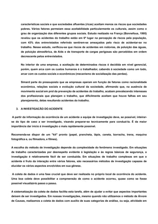 características sociais e que sociedades afluentes (ricas) aceitam menos os riscos que sociedades 
pobres. Vários fatores permeiam essa aceitabilidade particularmente os culturais, assim como o 
grau de organização dos diferentes grupos sociais. Estudo realizado na França (Bonnefous, 1995) 
revelou que os acidentes do trabalho estão em 6º lugar na percepção de riscos pela população, 
com 43% dos entrevistados referindo sentirem-se ameaçados pelo risco de acidentar-se no 
trabalho. Nesse estudo, verificou-se que riscos de acidentes em rodovias, de poluição das águas, 
de poluição atmosférica, de Aids e de transporte de cargas perigosas são percebidos em ordem 
decrescente pelos entrevistados. 
No interior de uma empresa, a aceitação de determinados riscos é decidida em nível gerencial, 
porém, quem arca com os custos humanos é o trabalhador, cabendo à sociedade como um todo, 
arcar com os custos sociais e econômicos (mecanismo de socialização das perdas). 
Simard parte do pressuposto que as empresas operam em função de fatores como racionalidade 
econômica, relações sociais e evolução cultural da sociedade, afirmando que, na ausência de 
movimento social em prol da prevenção de acidentes do trabalho, acabam prevalecendo interesses 
dos profissionais que planejam o trabalho, que dificilmente aceitam que houve falhas em seu 
planejamento, delas resultando acidentes do trabalho. 
3. A INVESTIGACÃO DO ACIDENTE 
A partir da informação da ocorrência de um acidente a equipe de investigação deve, se possível, inteirar-se 
do tipo de caso a ser investigado, visando preparar-se tecnicamente para conduzi-la. É da maior 
importância dar inicio à investigação o mais rapidamente possível. 
Recomenda-se dispor de um "kit" pronto (papel, prancheta, lápis, caneta, borracha, trena, maquina 
fotográfica e, ou filmadora, e filmes). 
A escolha do método de investigação depende da complexidade do fenômeno investigado. Em situações 
de trabalho caracterizadas por desrespeito evidente à legislação e às regras básicas de segurança, a 
investigação é relativamente fácil de ser conduzida. Em situações de trabalho complexas em que o 
acidente é fruto da interação entre vários fatores, são necessários métodos de investigação capazes de 
elucidar os vários aspectos envolvidos em sua gênese. 
A coleta de dados é uma fase crucial que deve ser realizada no próprio local de ocorrência do acidente. 
Uma boa coleta deve possibilitar a compreensão de como o acidente ocorreu, quase como se fosse 
possível visualizá-lo passo a passo. 
A sistematização da coleta de dados facilita esta tarefa, além de ajudar a evitar que aspectos importantes 
deixem de ser investigados. Em nossas investigações, mesmo quando não utilizamos o método de Árvore 
de Causas, realizamos a coleta de dados com auxílio de suas categorias de análise, ou seja, atividade em 
 