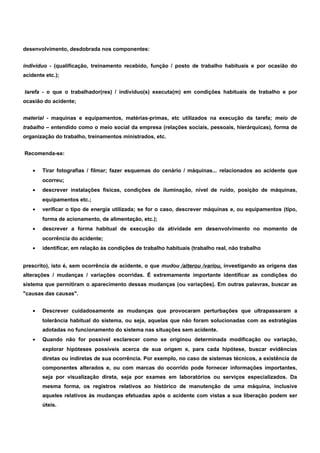desenvolvimento, desdobrada nos componentes: 
indivíduo - (qualificação, treinamento recebido, função / posto de trabalho habituais e por ocasião do 
acidente etc.); 
tarefa - o que o trabalhador(res) / indivíduo(s) executa(m) em condições habituais de trabalho e por 
ocasião do acidente; 
material - maquinas e equipamentos, matérias-primas, etc utilizados na execução da tarefa; meio de 
trabalho – entendido como o meio social da empresa (relações sociais, pessoais, hierárquicas), forma de 
organização do trabalho, treinamentos ministrados, etc. 
Recomenda-se: 
· Tirar fotografias / filmar; fazer esquemas do cenário / máquinas... relacionados ao acidente que 
ocorreu; 
· descrever instalações físicas, condições de iluminação, nível de ruído, posição de máquinas, 
equipamentos etc.; 
· verificar o tipo de energia utilizada; se for o caso, descrever máquinas e, ou equipamentos (tipo, 
forma de acionamento, de alimentação, etc.); 
· descrever a forma habitual de execução da atividade em desenvolvimento no momento de 
ocorrência do acidente; 
· identificar, em relação às condições de trabalho habituais (trabalho real, não trabalho 
prescrito), isto é, sem ocorrência de acidente, o que mudou /alterou /variou, investigando as origens das 
alterações / mudanças / variações ocorridas. É extremamente importante identificar as condições do 
sistema que permitiram o aparecimento dessas mudanças (ou variações). Em outras palavras, buscar as 
"causas das causas". 
· Descrever cuidadosamente as mudanças que provocaram perturbações que ultrapassaram a 
tolerância habitual do sistema, ou seja, aquelas que não foram solucionadas com as estratégias 
adotadas no funcionamento do sistema nas situações sem acidente. 
· Quando não for possível esclarecer como se originou determinada modificação ou variação, 
explorar hipóteses possíveis acerca de sua origem e, para cada hipótese, buscar evidências 
diretas ou indiretas de sua ocorrência. Por exemplo, no caso de sistemas técnicos, a existência de 
componentes alterados e, ou com marcas do ocorrido pode fornecer informações importantes, 
seja por visualização direta, seja por exames em laboratórios ou serviços especializados. Da 
mesma forma, os registros relativos ao histórico de manutenção de uma máquina, inclusive 
aqueles relativos às mudanças efetuadas após o acidente com vistas a sua liberação podem ser 
úteis. 
 