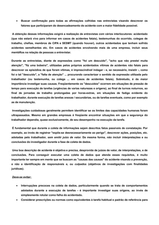 · Buscar confirmação para todas as afirmações colhidas nas entrevistas visando descrever os 
fatores que participaram do desencadeamento do acidente com a maior fidelidade possível. 
A obtenção dessas informações exigirá a realização de entrevistas com vários interlocutores: acidentado 
(que não estará vivo para informar em casos de acidentes fatais), testemunhas do ocorrido, colegas de 
trabalho, chefias, membros de CIPA e SESMT (quando houver), outros acidentados que tenham sofrido 
acidentes semelhantes etc. Em casos de acidentes envolvendo mais de uma empresa, incluir seus 
membRos na relação de pessoas a entrevistar. 
Durante as entrevistas, diante de expressões como "foi um descuido", "acho que não prestei muita 
atenção", "fiz uma bobeira", utilizadas pelos próprios acidentados vítimas de acidentes não fatais para 
descrever os episódios de que foram vítimas, é imprescindível indagar - e, se necessário, insistir -, como 
foi o tal "descuido", a "falta de atenção" ... procurando caracterizar o sentido da expressão utilizada pelo 
trabalhador (ou testemunha, ou colega ... em casos de acidentes fatais). Sobretudo, é da maior 
importância investigar suas causas. Freqüentemente os "descuidos" ocorrem em situações de pressão de 
tempo para execução de tarefas (urgências de varias naturezas e origens), ao final de turnos noturnos, ao 
final de jornadas de trabalho prolongadas por horas-extras, em situações de fadiga evidente do 
trabalhador, durante execução de tarefas anexas / secundárias, ou de tarefas eventuais, como por exemplo 
as de manutenção. 
Investigações cuidadosas geralmente permitem identificar se os limites das capacidades humanas foram 
ultrapassados. Mesmo em grandes empresas é freqüente encontrar situações em que a segurança do 
trabalhador dependia, quase exclusivamente, de seu desempenho na execução da tarefa. 
É fundamental que durante a coleta de informações sejam descritos fatos passíveis de constatação. Por 
exemplo, ao invés de registrar "expôs-se desnecessariamente ao perigo", descrever ações, posições, etc. 
adotadas pelo trabalhador, sem emitir juízo de valor. Da mesma forma, não incluir interpretações e ou 
conclusões do investigador durante a fase de coleta de dados. 
Uma boa descrição de acidente é objetiva e precisa, desprovida de juízos de valor, de interpretações, e de 
conclusões. Para conseguir executar uma coleta de dados que atenda esses requisitos, é muito 
importante ter sempre em mente que se buscam as "causas das causas" do acidente visando a prevenção, 
e não a identificação de responsáveis e, ou culpados (objetivos de investigações com finalidades 
jurídicas). 
Deve-se evitar: 
· Interrupções precoces na coleta de dados, particularmente quando se trata de comportamentos 
adotados durante a execução de tarefas - é importante investigar suas origens, ao invés de 
simplesmente rotular como falha do acidentado. 
· Considerar prescrições ou normas como equivalentes à tarefa habitual e padrão de referência para 
 