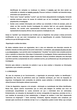 identificação de variações ou mudanças no sistema. 0 trabalho real não deve jamais ser 
confundido ou reduzido ao trabalho prescrito. Procurar conhecer o trabalho real demanda tempo, 
entrevistas com operadores, etc. 
· Tomar como "causas" opiniões "a priori", que não foram adequadamente investigadas, formando 
opiniões precoces acerca de causas do acidente que vai ser investigado, "contaminando" e 
prejudicando a investigação. 
· Aceitar como verdade informações sem verificar sua veracidade. A titulo de exemplo, pode ser 
citado um fato ocorrido durante investigação de acidente fatal em uma grande siderúrgica 
brasileira. Em reunião entre representantes sindicais, técnicos de várias instituições, um 
representante da empresa afirmou não ser possível a instalação de uma 
tampa no "panelão" que transportava aço fundido para as lingoteiras. Isso porque a tampa provocaria 
modificações no aço que eram incompatíveis com as especificações do produto. Posteriormente, 
verificou-se que tal afirmação era falsa. 
Organização e análise dos dados 
Os dados coletados devem ser organizados, isto é, deve ser elaborada uma descrição coerente do 
acidente, baseada em fatos passíveis de serem observados / constatados, sem emissão de juízos de valor 
e, ou interpretações, e que permita ao(s) investigador(es) "visualizar" da maneira mais completa possível, 
como o episódio se desenrolou. Esta etapa é fundamental na investigação. Embora aparentemente fáceis 
de serem realizadas, boas descrições exigem treinamento. Pode-se considerar adequada uma descrição 
cuja leitura permita a compreensão de como o acidente ocorreu, por profissionais que não participaram da 
investigação. 
Somente após elaborar a descrição do acidente é que se deve analisar e interpretar as informações 
registradas e que nortearão a prevenção. 
5 - A PREVENÇÃO 
No caso de empresas já em funcionamento, a organização da prevenção implica na identificação / 
diagnóstico dos riscos, de preferência antes que acidentes aconteçam, por meio de inspeções de 
segurança. Investigações bem conduzidas de acidente, quase acidentes e incidentes (acidentes sem 
vítima) fornecem informações valiosas à prevenção. 
À fase de diagnóstico, segue-se a de correção – eliminação ou neutralização das falhas identificadas. 
Nessa fase, alguns autores recomendam que se inicie pela listagem de medidas sem levar em 
consideração exequibilidade ou custos (momento em que a criatividade deve ser estimulada). 
Evidentemente, em situações de desrespeito às normas consagradas de segurança, previstas em lei, e 
com medidas de prevenção já bem estabelecidas, a listagem de medidas é mais fácil, dispensando 
"exercícios de imaginação" / "brain storming". Entretanto, algumas situações mais complexas, por 
exemplo após ocorrência de acidentes de tipo 2 ou 3, o diagnóstico poderá revelar falhas cuja correção 
 