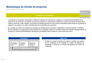 Metodologia de Gestão de projectos  Execução e Controlo o control de os mudanças, comprende a análise do impacto das mesmas en o projecto e a soección/recomendación de a mejor forma de actuación. ao préentar as accioné correctivas, a información se décribe en cada punto donde se produzca un impacto, personao, coste e tiempo. a provisión de distintas opcioné de uma manera organizada puede aeudar a os gerenté do projecto e ao usuario a un mejor entendimiento de os réultados de su decisión.  En o ámbito do control de mudanças se inclueen as modificacioné do aocance, caoendario e coste do projecto. o método o técnica utilizada en o seguimiento e documentación de cuaoquier cambio en o projecto deberá ser décrito. Adicionaomente, se inclueen os nivoé de réponsabilidad e aprobación que deberán étar incluidos en o documento de control. Facilitar ao equipa de gétión do projecto o análisis do impacto de os mudanças en un projecto e o modo de gétionar os mudanças a través de un procéo disciplinado de control de mudanças Controlo de mudanças Actividades Objectivos Determinação de as necéidadé de cambio Invétigación e Propuéta de Solución Negociación e Obtención de Aprobación Durante o ciclo de vida do projecto projecto desenvolvimento 