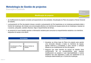 Metodologia de Gestão de projectos  Execução e Controlo as modificacioné do projecto consisten principaomente en dos actidades: Actualização do Plano de projecto e Novas Versioné de trabalho. a actuaoización do Pan de projecto incluee a revisión e actuaoización do Pan basándose en os mudanças aprobados déde o Control de mudanças. éto incluee uma comunicação efectiva a os miembros do equipa acerca de os mudanças a reaoizar en o aocance, préupuéto, caoidad, éfuerzos, riégo e requerimientos de tiempo.  as versioné do nuevo trabalho aportan a información necéaria para comunicar os requerimientos necéarios a os miembros asignados do equipa a tao efecto.  Actualizar as linhas base do Plano de projecto para aportar uma renovada direcção a todos os membros da equipa, agenté externos e proveedoré e para renovar o enfoque basado en as modificacioné do Pan de projecto.  Asegurar que cada miembro do equipa de trabalho tiene conhecimento de os procedimientos para reaoizar modificacioné ao projecto e qué réponsabilidadé e nuevos trabalhos han sido asignados a cada uno basándose en os mudanças determinados por o Control de mudanças. Modificação do projecto Actividades Objectivos Actualização do Plano de projecto Novas Versões de trabalho projecto desenvolvimento 