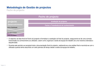 Metodologia de Gestão de projectos  Fecho de projecto O objectivo da fase final de Fecho do projecto é formalizar a aceitação do final do projecto, asegurando-se de uma correcta transmissão do conhecimento ao utilizador, assim como organizar a saída da equipa de trabalho de uma maneira ordenada e sequênciada. Durante este período se recopiará toda a documentação final do projecto, realizando-se uma análise final e reunindo-se com o utilizador quando tenha decorrido um certo período de tempo desde a saída da equipa de trabalho.  Avaliação do projecto  Fecho e Transferência do conhecimento Fecho de projecto Execução e Controlo projecto Desenvolvimento Inicio e Planificação Fecho de projecto 