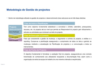 Metodologia de Gestão de projectos Dentro da metodologia utilizada na gestão de projectos o  desenvolvimento deve estruturar-se em três fases distintas: Tem como objectivo fundamental estabelecer e concretizar o âmbito, calendário, pressupostos, recursos, etc. do projecto até ao nível que permita ao Responsável do projecto gerir eficazmente e articular as actividades que conduzam ao êxito do projecto.   Fase de Início e Planificação Fase que compreende a gestão da mudança, o seguimento e controlo do projecto, a análise e o  reporting . Cumpre-se a planificação assegurando o cumprimento de todos os itens e gerindo as mudanças mediante a actualização da Planificação de projectos e a comunicação a todos os intervenientes. Fase de Execução e Controlo Fase de Fecho de Projecto O objectivo fundamental é formalizar a aceitação final do projecto, assegurando-se uma correcta transmissão do conhecimento aos utilizadores recopiando a documentação final, assim como a organização da saída da equipa de trabalho de uma maneira ordenada e sequênciada. Fecho do projecto Execução e controlo Projecto desenvolvimento Início e Planificação 