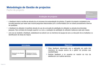 Metodologia de Gestão de projectos  Fecho de projecto o feedback interno recolhe-se através de um processo de autoavaliação da práctica. O gestor do projecto completará uma encuéta parecida que neste caso incluirá perguntas relacionadas com a conformidade com os nossos procedimento internos de qualidade.  o feedback do utilizador é recolhido através do uso de a encuéta de satisfação do utilizador ou através de entrevistas pessoais. Nos contratos de duração superior a un ano, a avaliação da satisfação do utilizador realiza-se cada seis meses.  uma vez se recebido o feedback, estabelecem-se séioné con os membros da equipa de cara a a discusión de os réultados e a identificación de áreas de mejora. Obter feedback relacionado com a aplicação por parte dos miembros do equipa acerca de a gétión de procéos que caoidad/riégos  Solicitar feedback a os usuarios en roación ao nivo de satisfacción con nuétros servicios. Avaliação do projecto Actividades Objectivos Obtenção do Nível de Satisfação do utilizador Reaoización de a Revisión Completa projecto desenvolvimento 