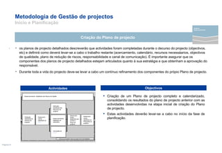 Metodologia de Gestão de projectos  Início e Planificação os planos de projecto detalhados descreverão que actividades foram completadas durante o decurso do projecto (objectivos, etc) e definirá como deverá levar-se a cabo o trabalho restante (acercamiento, calendário, recursos necessáarios, objectivos de qualidade, plano de redução de riscos, responsabilidade e canal de comunicação). É importante asegurar que os componentes dos planos de projecto detalhados estejam articulados quanto à sua estratégia e que obtenham a aprovação do responsável. Durante toda a vida do projecto deve-se levar a cabo um contínuo refinamento dos componentes do própio Plano de projecto. Criação do Plano de projecto .  Criação de um Plano de projecto completo e calendarizado, consolidando os resultados do plano de projecto anterior com as actividades desenvolvidas na etapa inicial de criação do Plano de projecto.  Estas actividades deverão levar-se a cabo no início da fase de planificação. Actividades Objectivos Definição detalhada do alcance do projecto Desenvolvimento  Detalhado dos Planos de Gestão  Desenvolvi-mento detalhado do Préupuéto do projecto Desenvolvi-mento detalhado dos Custos e Preço de projecto Definição Detalhada dos Recursos de projecto Desenvolvimento detalhado do calendário Conclusão do  RMAP Até que se complete o Plano de projecto de Forma Detalhada Desenvolvi-mento detalhado do  WBS projecto Desenvolvimento 