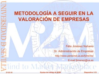 METODOLOGÍA A SEGUIR EN LA
            VALORACIÓN DE EMPRESAS




                                              Félix Jiménez Naharro
                                   Dr. Administración de Empresas
                                    http://www.personal.us.es/fjimenez
                                               E-mail fjimenez@us.es



21.03.10           Equipo de trabajo de M2M                  Diapositiva 1/12
 