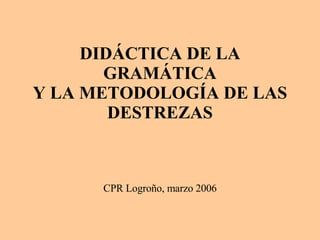 DIDÁCTICA DE LA GRAMÁTICA Y LA METODOLOGÍA DE LAS DESTREZAS CPR Logroño, marzo 2006 