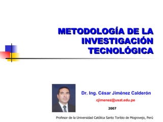 METODOLOGÍA DE LA INVESTIGACIÓN TECNOLÓGICA Dr. Ing. César Jiménez Calderón [email_address]   2007 Profesor de la Universidad Católica Santo Toribio de Mogrovejo, Perú 