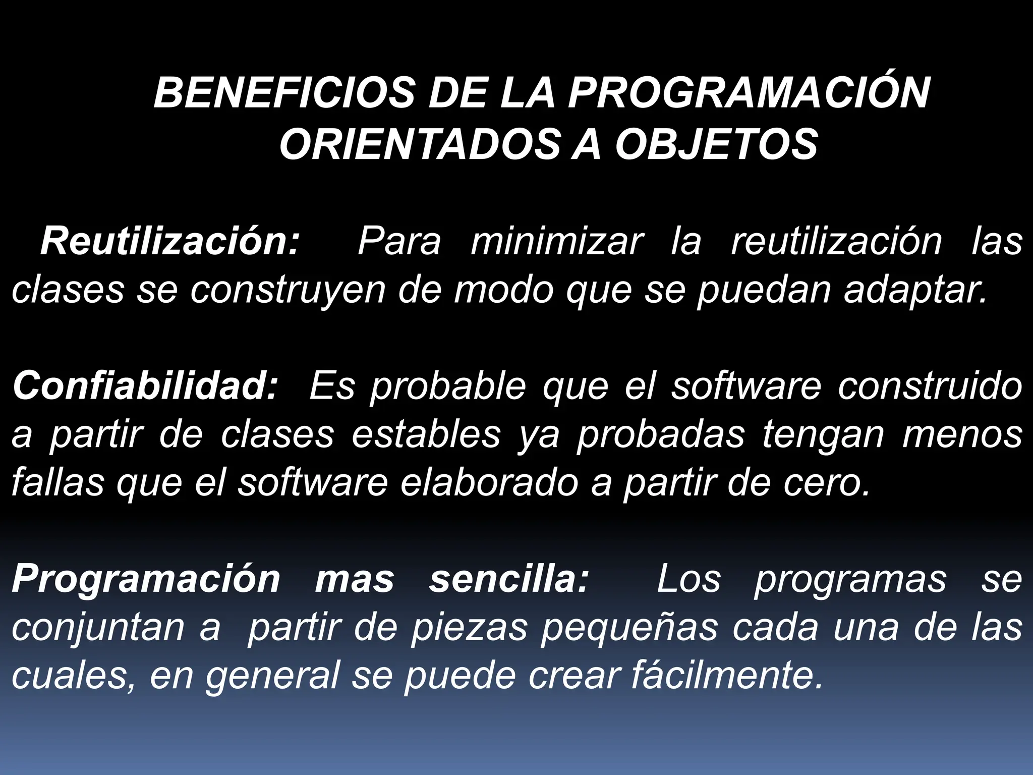 Reutilización: Para minimizar la reutilización las
clases se construyen de modo que se puedan adaptar.
Confiabilidad: Es probable que el software construido
a partir de clases estables ya probadas tengan menos
fallas que el software elaborado a partir de cero.
Programación mas sencilla: Los programas se
conjuntan a partir de piezas pequeñas cada una de las
cuales, en general se puede crear fácilmente.
BENEFICIOS DE LA PROGRAMACIÓN
ORIENTADOS A OBJETOS
 