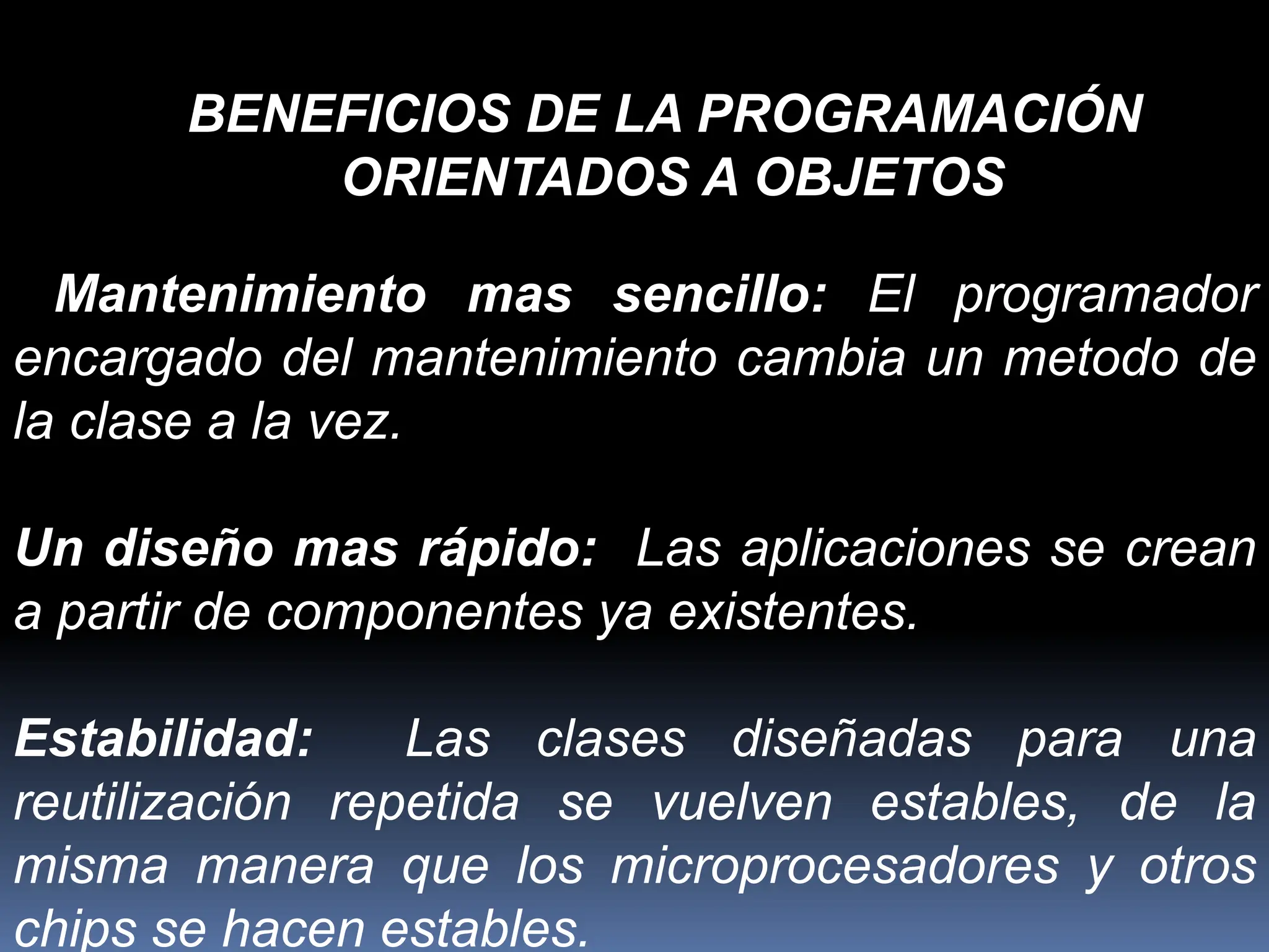 Mantenimiento mas sencillo: El programador
encargado del mantenimiento cambia un metodo de
la clase a la vez.
Un diseño mas rápido: Las aplicaciones se crean
a partir de componentes ya existentes.
Estabilidad: Las clases diseñadas para una
reutilización repetida se vuelven estables, de la
misma manera que los microprocesadores y otros
chips se hacen estables.
BENEFICIOS DE LA PROGRAMACIÓN
ORIENTADOS A OBJETOS
 