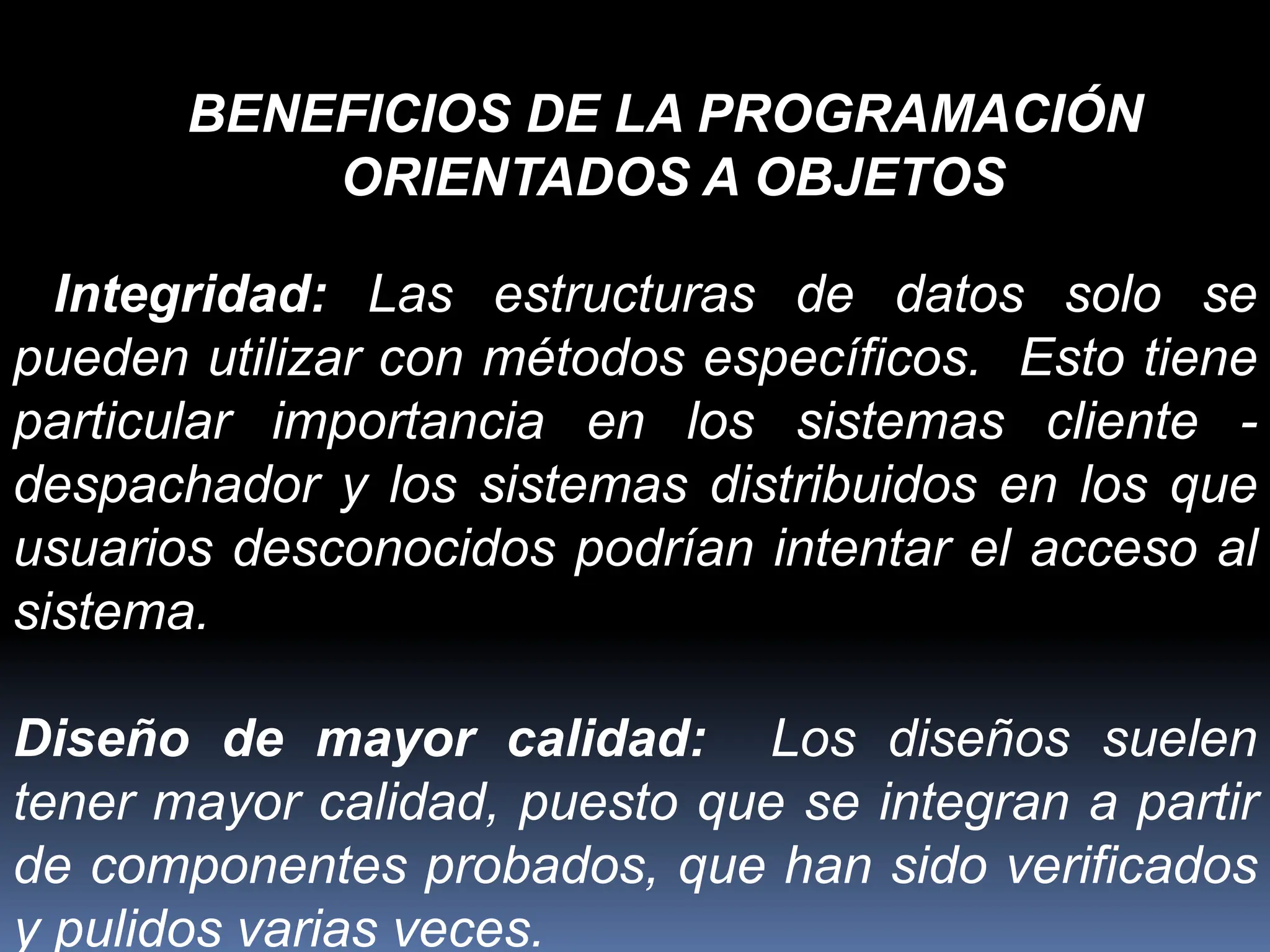 Integridad: Las estructuras de datos solo se
pueden utilizar con métodos específicos. Esto tiene
particular importancia en los sistemas cliente -
despachador y los sistemas distribuidos en los que
usuarios desconocidos podrían intentar el acceso al
sistema.
Diseño de mayor calidad: Los diseños suelen
tener mayor calidad, puesto que se integran a partir
de componentes probados, que han sido verificados
y pulidos varias veces.
BENEFICIOS DE LA PROGRAMACIÓN
ORIENTADOS A OBJETOS
 