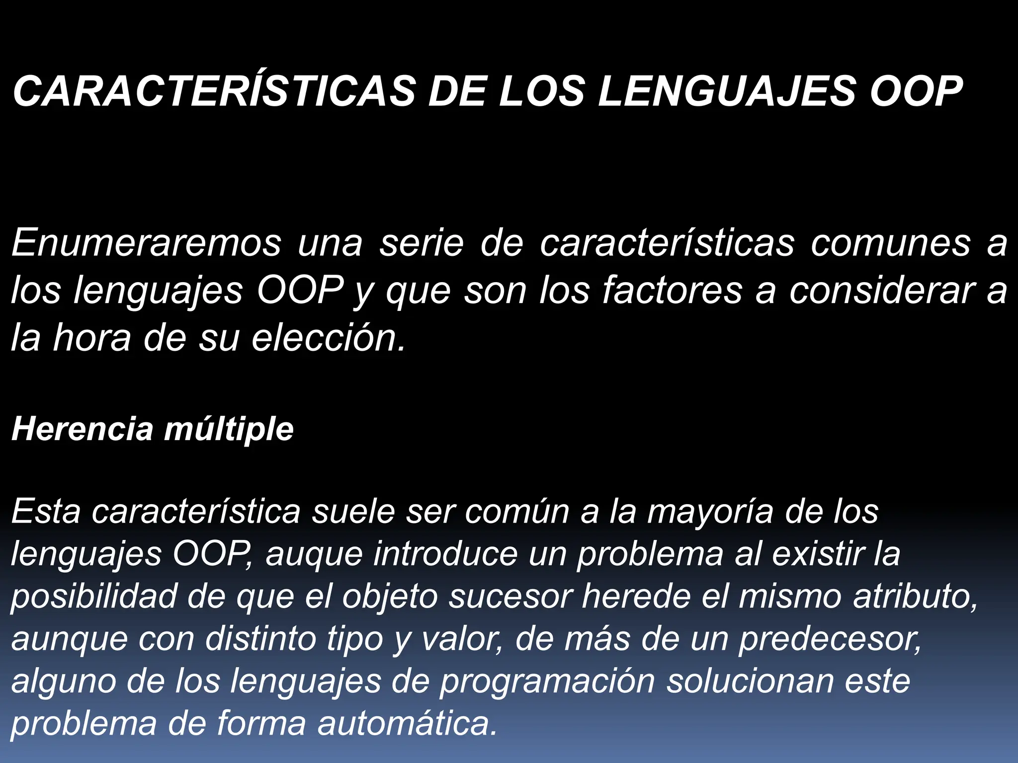 Enumeraremos una serie de características comunes a
los lenguajes OOP y que son los factores a considerar a
la hora de su elección.
Herencia múltiple
Esta característica suele ser común a la mayoría de los
lenguajes OOP, auque introduce un problema al existir la
posibilidad de que el objeto sucesor herede el mismo atributo,
aunque con distinto tipo y valor, de más de un predecesor,
alguno de los lenguajes de programación solucionan este
problema de forma automática.
CARACTERÍSTICAS DE LOS LENGUAJES OOP
 