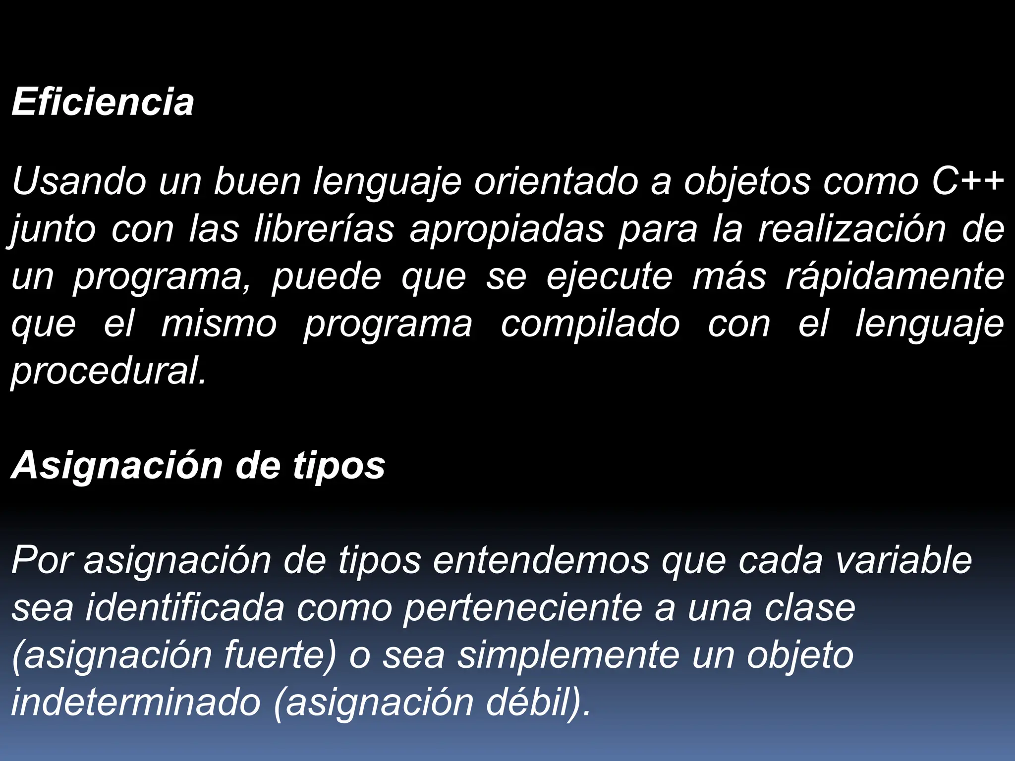 Eficiencia
Usando un buen lenguaje orientado a objetos como C++
junto con las librerías apropiadas para la realización de
un programa, puede que se ejecute más rápidamente
que el mismo programa compilado con el lenguaje
procedural.
Asignación de tipos
Por asignación de tipos entendemos que cada variable
sea identificada como perteneciente a una clase
(asignación fuerte) o sea simplemente un objeto
indeterminado (asignación débil).
 