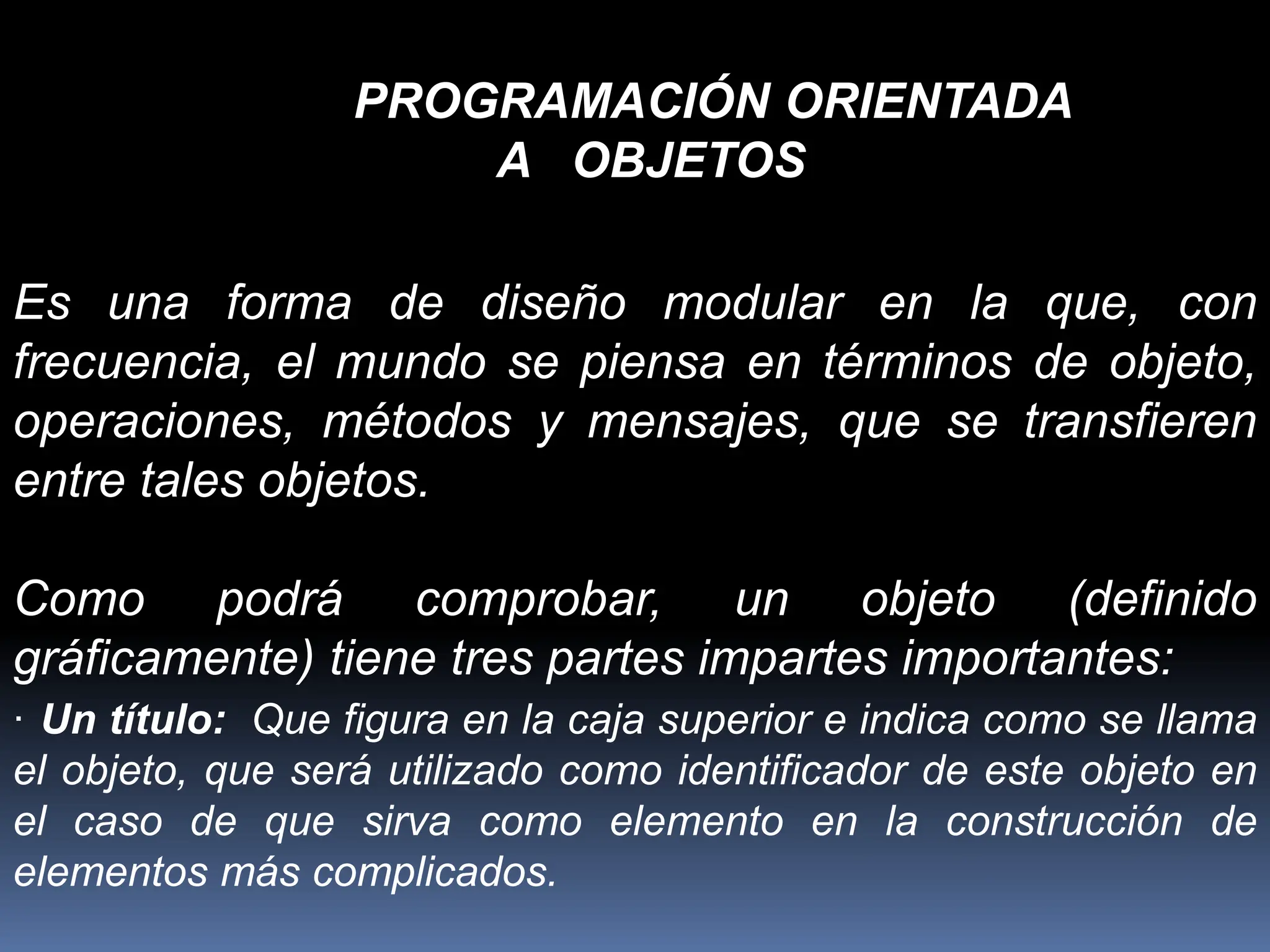 PROGRAMACIÓN ORIENTADA
A OBJETOS
Es una forma de diseño modular en la que, con
frecuencia, el mundo se piensa en términos de objeto,
operaciones, métodos y mensajes, que se transfieren
entre tales objetos.
Como podrá comprobar, un objeto (definido
gráficamente) tiene tres partes impartes importantes:
· Un título: Que figura en la caja superior e indica como se llama
el objeto, que será utilizado como identificador de este objeto en
el caso de que sirva como elemento en la construcción de
elementos más complicados.
 