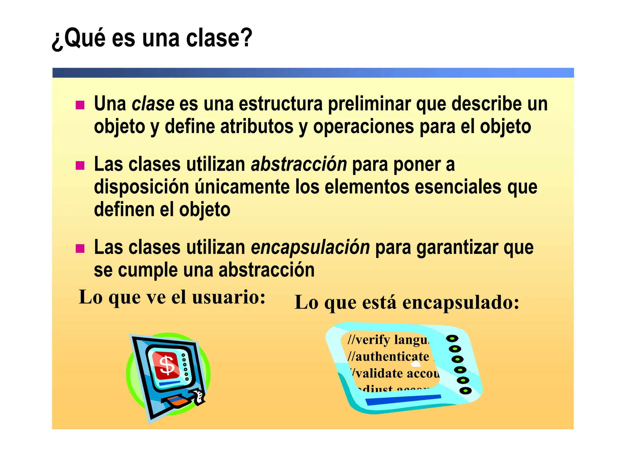  Una clase es una estructura preliminar que describe un
objeto y define atributos y operaciones para el objeto
 Las clases utilizan abstracción para poner a
disposición únicamente los elementos esenciales que
definen el objeto
 Las clases utilizan encapsulación para garantizar que
se cumple una abstracción
¿Qué es una clase?
Lo que ve el usuario: Lo que está encapsulado:
//verify language
//authenticate PIN
//validate account bal
//adjust account bal
 