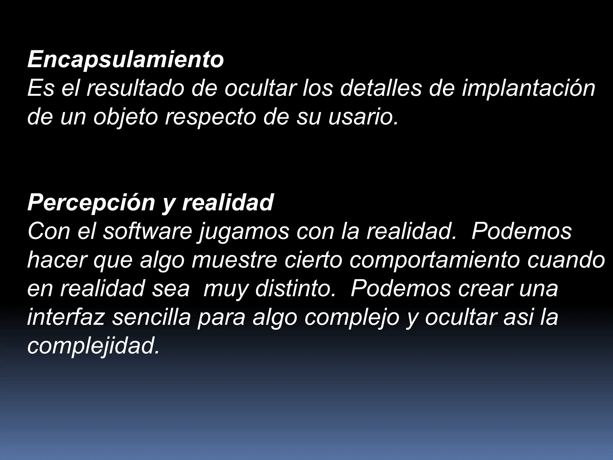 Encapsulamiento
Es el resultado de ocultar los detalles de implantación
de un objeto respecto de su usario.
Percepción y realidad
Con el software jugamos con la realidad. Podemos
hacer que algo muestre cierto comportamiento cuando
en realidad sea muy distinto. Podemos crear una
interfaz sencilla para algo complejo y ocultar asi la
complejidad.
 