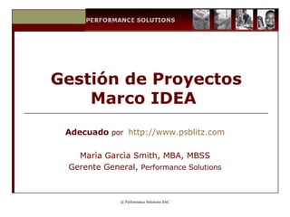 Gestión de Proyectos Marco IDEA  Adecuado   por  http ://www.psblitz. com Marìa Garcìa Smith, MBA, MBSS Gerente General,  Performance Solutions 