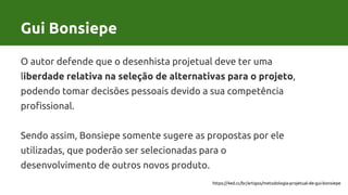 Gui Bonsiepe
O autor defende que o desenhista projetual deve ter uma
liberdade relativa na seleção de alternativas para o projeto,
podendo tomar decisões pessoais devido a sua competência
profissional.
Sendo assim, Bonsiepe somente sugere as propostas por ele
utilizadas, que poderão ser selecionadas para o
desenvolvimento de outros novos produto.
https://4ed.cc/br/artigos/metodologia-projetual-de-gui-bonsiepe
 