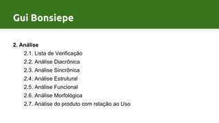 Processo de Design por Gui Bonsiepe
2. Análise
2.1. Lista de Verificação
2.2. Análise Diacrônica
2.3. Análise Sincrônica
2.4. Análise Estrutural
2.5. Análise Funcional
2.6. Análise Morfológica
2.7. Análise do produto com relação ao Uso
Gui Bonsiepe
 