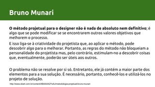 Bruno Munari
O método projetual para o designer não é nada de absoluto nem definitivo; é
algo que se pode modificar se se encontrarem outros valores objetivos que
melhorem o processo.
E isso liga-se à criatividade do projetista que, ao aplicar o método, pode
descobrir algo para o melhorar. Portanto, as regras do método não bloqueiam a
personalidade do projetista mas, pelo contrário, estimulam-no a descobrir coisas
que, eventualmente, poderão ser úteis aos outros.
O problema não se resolve por si só. Entretanto, ele já contém a maior parte dos
elementos para a sua solução. É necessário, portanto, conhecê-los e utilizá-los no
projeto de solução.
http://www.ebah.com.br/content/ABAAAA2YsAJ/metodologia-projetual-bruno-munari
Bruno Munari
 