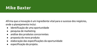 Afirma que a inovação é um ingrediente vital para o sucesso dos negócios,
onde o planejamento inclui:
● identificação de uma oportunidade
● pesquisa de marketing
● análise dos produtos concorrentes
● proposta do novo produto
● elaboração das especificações da oportunidade
● especificação do projeto.
Mike Baxter
 
