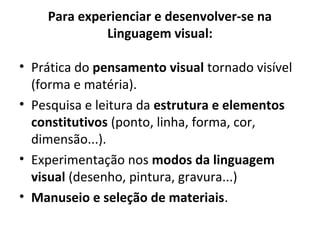 • Prática do pensamento visual tornado visível
(forma e matéria).
• Pesquisa e leitura da estrutura e elementos
constitutivos (ponto, linha, forma, cor,
dimensão...).
• Experimentação nos modos da linguagem
visual (desenho, pintura, gravura...)
• Manuseio e seleção de materiais.
Para experienciar e desenvolver-se na
Linguagem visual:
 