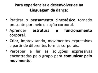 • Praticar o pensamento cinestésico tornado
presente por meio da ação corporal.
• Aprender estrutura e funcionamento
corporal.
• Criar, improvisando, movimentos expressivos
a partir de diferentes formas corporais.
• Perceber e ler as soluções expressivas
encontradas pelo grupo para comunicar pelo
movimento.
Para experienciar e desenvolver-se na
Linguagem da dança:
 