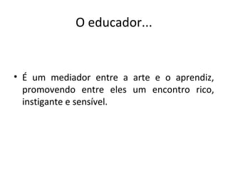 O educador...
• É um mediador entre a arte e o aprendiz,
promovendo entre eles um encontro rico,
instigante e sensível.
 