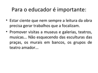 Para o educador é importante:
• Estar ciente que nem sempre a leitura da obra
precisa gerar trabalhos que a focalizam.
• Promover visitas a museus e galerias, teatros,
musicas... Não esquecendo das esculturas das
praças, os murais em bancos, os grupos de
teatro amador...
 
