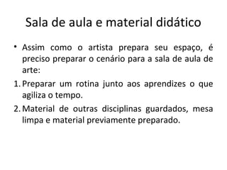 Sala de aula e material didático
• Assim como o artista prepara seu espaço, é
preciso preparar o cenário para a sala de aula de
arte:
1.Preparar um rotina junto aos aprendizes o que
agiliza o tempo.
2.Material de outras disciplinas guardados, mesa
limpa e material previamente preparado.
 